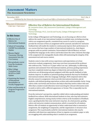 Assessment Matters
The Assessment Newsletter
November 2015 Vol. 5, No. 4
Published by the University Assessment Council and Office of Institutional Research & Assessment
Effective Use of Rubrics for International Students
By: Jacqueline Olson, EdD, Assessment Coordinator, College of Management and
Technology
Thomas Kohntopp, Ph.D., Core & Lead Faculty, College of Management and
Technology
In the College of Management and Technology, we are focusing our efforts to best
address the needs of our international students in multiple ways, including ensuring
rubrics are assignment-specific, consistent from course to course in a program,
provide the structure of how an assignment will be assessed, and allow for instructor
feedback that will enable the student to continuously improve their performance. In
our courses that have large numbers of international students (i.e., dual-degree
programs with our partner institution, Universidad de Valle de Mexico), we have
simplified the language on the rubrics and broken down the rubric elements that align
to the assignment into manageable chunks while still maintaining the integrity of the
assessment tool and course content.
Students come to class with various experiences and expectations as to how
instructors evaluate assignments. Some may even have encountered the professor
who embraces the, “I know an ‘A’ paper when I see one,” philosophy. In addressing
questions and comments from international students, previous grading experiences
may have completely lacked any degree of objectivity and consistency, where
instructors are all-knowing and pass judgment with little specific feedback to help
students improve. In addition to potential grading standards that may be ill defined,
international students often face language challenges. Well composed rubrics that
directly connect to assignment criteria provide international students, and all
students, with defined grading expectations written with understandable clarity. Using
rubrics with a set format and structure also help in that they tend to reduce time and
effort that a student would otherwise invest searching for relevant information week
to week in rubrics with a different appearance or format. This is especially true for
international students.
From the instructor’s perspective, expertly crafted rubrics make grading and student
feedback less arduous. With international students in class, who may lack extensive
English comprehension, having clearly written criteria as the foundation of feedback
eases a grading burden that some instructors may face. As a best practice, grading
rubrics aid instructor-student communication, which is essential for all students.
Rubrics offer all students an opportunity to better understand what is assessed on
assignments, the weighting of components, and the organization or structure of an
assignment. This is particularly useful for international students who may be
unfamiliar with American expectations of how to organize an academic paper or who
are struggling with understanding what is needed on an assignment.
In this Issue:
 Effective Use of
Rubrics for
International Students
 School of Counseling
CACREP Accreditation
Update
 Blooms Digital
Taxonomy: Moving
Assessment Into the
21st Century
 New graduate course
from the Academic
Skills Center
 Riley College
Transition from
NCATE to CAEP:
Update
 Examining the Impact
of Educational
Roundtables on
Faculty Engagement
 Value and Necessity of
Program Progression
Matrices
 
