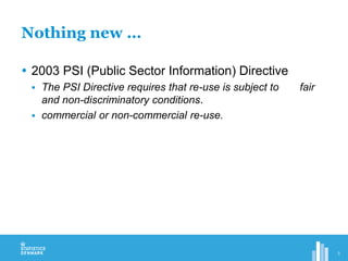 Nothing new …
 2003 PSI (Public Sector Information) Directive
 The PSI Directive requires that re-use is subject to fair
and non-discriminatory conditions.
 commercial or non-commercial re-use.
3
 