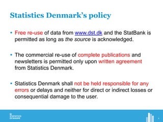Statistics Denmark’s policy
 Free re-use of data from www.dst.dk and the StatBank is
permitted as long as the source is acknowledged.
 The commercial re-use of complete publications and
newsletters is permitted only upon written agreement
from Statistics Denmark.
 Statistics Denmark shall not be held responsible for any
errors or delays and neither for direct or indirect losses or
consequential damage to the user.
4
 
