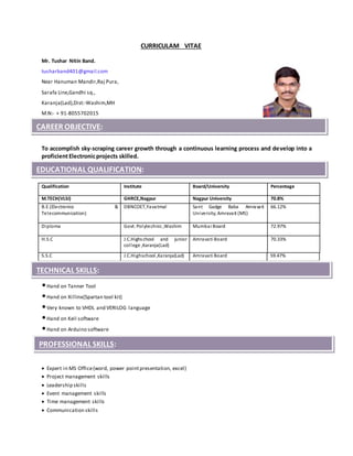 CURRICULAM VITAE
Mr. Tushar Nitin Band.
tusharband401@gmail.com
Near Hanuman Mandir,Raj Pura,
Sarafa Line,Gandhi sq.,
Karanja(Lad),Dist:-Washim,MH
M.N:- + 91-8055702015
To accomplish sky-scraping career growth through a continuous learning process and develop into a
proficientElectronicprojects skilled.
•Hand on Tanner Tool
•Hand on Xillinx(Spartan tool kit)
•Very known to VHDL and VERILOG language
•Hand on Keil software
•Hand on Arduino software
 Expert in MS Office(word, power pointpresentation, excel)
 Project management skills
 Leadership skills
 Event management skills
 Time management skills
 Communication skills
Qualification Institute Board/University Percentage
M.TECH(VLSI) GHRCE,Nagpur Nagpur University 70.8%
B.E.(Electronics &
Telecommunication)
DBNCOET,Yavatmal Sant Gadge Baba Amravati
University, Amravati (MS)
66.12%
Diploma Govt. Polytechnic ,Washim Mumbai Board 72.97%
H.S.C J.C.Highschool and junior
college ,Karanja(Lad)
Amravati Board 70.33%
S.S.C J.C.Highschool ,Karanja(Lad) Amravati Board 59.47%
CAREER OBJECTIVE:
EDUCATIONAL QUALIFICATION:
TECHNICAL SKILLS:
PROFESSIONAL SKILLS:
 