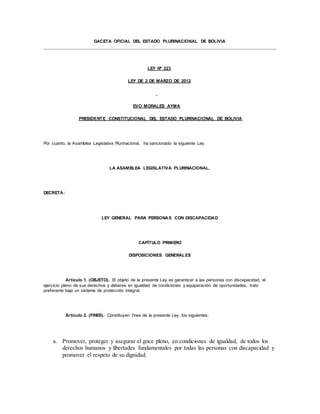 GACETA OFICIAL DEL ESTADO PLURINACIONAL DE BOLIVIA
LEY Nº 223
LEY DE 2 DE MARZO DE 2012
EVO MORALES AYMA
PRESIDENTE CONSTITUCIONAL DEL ESTADO PLURINACIONAL DE BOLIVIA
Por cuanto, la Asamblea Legislativa Plurinacional, ha sancionado la siguiente Ley:
LA ASAMBLEA LEGISLATIVA PLURINACIONAL,
DECRETA:
LEY GENERAL PARA PERSONAS CON DISCAPACIDAD
CAPÍTULO PRIMERO
DISPOSICIONES GENERALES
Artículo 1. (OBJETO). El objeto de la presente Ley es garantizar a las personas con discapacidad, el
ejercicio pleno de sus derechos y deberes en igualdad de condiciones y equiparación de oportunidades, trato
preferente bajo un sistema de protección integral.
Artículo 2. (FINES). Constituyen fines de la presente Ley, los siguientes:
a. Promover, proteger y asegurar el goce pleno, en condiciones de igualdad, de todos los
derechos humanos y libertades fundamentales por todas las personas con discapacidad y
promover el respeto de su dignidad.
 