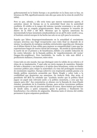 gubernamental en la Unión Europa y en particular en la Zona euro es hoy, en 
términos de PIB, significativamente más alto que antes de la crisis de 2008.(Ver 
tabla). 
Pero es que, además, y ello sería tema que merece tratamiento aparte, el 
autentico cáncer de Europa no es la austeridad fiscal sino la austeridad 
crediticia. El crédito es la sangre del sistema vascular económico y no solo no 
fluye sino que se coagula progresivamente. Basta comparar la creación de 
dinero de la FED y del BCE. Mientras que la Agencia americana ha 
incrementado la base monetaria estadounidense en un 467% entre 2008 y 2014, 
el Instituto central europeo lo ha hecho tan solo en un 25% para la eurozona. 
España que lidera desproporcionadamente en la actualidad el crecimiento 
europeo atraviesa una frágil recuperación cuyo éxito final no depende de si 
misma. La adopción de enérgicas medidas estructurales sugeridas por Alemania 
en el último bienio le han valido para mejorar su competitividad y para que las 
exportaciones hagan de tractor inicial del arranque. Ha tenido la oportunidad y 
la suerte de ser el primero y de beneficiarse,-debido a la notable reducción de 
los costes laborales- de la llamada política de ‘empobrecimiento del vecino’ 
(beggar-thy-neighbour). Pero haciéndolo, ha vuelto la vida más difícil a 
productores italianos y franceses, entre otros. 
Como todo en este mundo, hay que distinguir entre la validez de un criterio y el 
ritmo de su implantación. Y aquí cabe un cierto margen de maniobra. Dejando 
de lado a Alemania y sus halcones y al núcleo duro bruselense, existe un tímido 
consenso político para relajar la austeridad a la vista del prolongado escenario 
de crecimiento raquítico. Europa sobrevive con respiración asistida gracias a la 
tímida política monetaria acometida por Mario Draghi y sobre todo a la 
credibilidad que despiertan sus amenazas. En Jackson Hole, días atrás, el 
presidente del BCE ha señalado que “ayudaría mucho que la política fiscal 
jugase un papel más relevante junto a la política monetaria, y creo que hay 
espacio para ello”. Sus comentarios se alinean con la llamada de Jean-Claude 
Juncker, presidente de la Comisión Europa, para activar inversiones publicas 
comunitarias por valor de 300.000 millones de euros. Ahora habría que matizar 
de donde salen, a quien computan, quien lo gestiona y finalmente los 
beneficiarios y los criterios de asignación. Mientras tanto el retorno del crédito 
permanece la gran asignatura pendiente. 
5 
