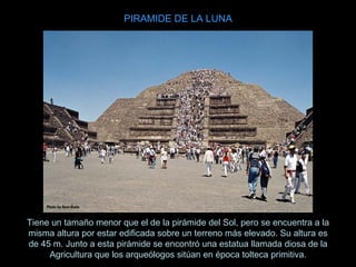 Tiene un tamaño menor que el de la pirámide del Sol, pero se encuentra a la misma altura por estar edificada sobre un terreno más elevado. Su altura es de 45 m. Junto a esta pirámide se encontró una estatua llamada diosa de la Agricultura que los arqueólogos sitúan en época tolteca primitiva. PIRAMIDE DE LA LUNA 