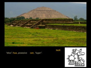El significado de Teotihuacán se compone de  teolt ,  “dios”;  hua,  posesivo , y  can,  “lugar”.  Y significa: “Lugar de los que tienen dioses” o “Lugar que tienen a nuestros dioses”.  Por lo que según la mitología náhuatl, representa el lugar en donde fueron creados el sol y la luna.  