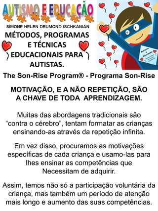 MÉTODOS, PROGRAMAS E TÉCNICAS EDUCACIONAIS PARA AUTISTAS. 
MOTIVAÇÃO, E A NÃO REPETIÇÃO, SÃO A CHAVE DE TODA APRENDIZAGEM. Muitas das abordagens tradicionais são “contra o cérebro”, tentam formatar as crianças ensinando-as através da repetição infinita. Em vez disso, procuramos as motivações específicas de cada criança e usamo-las para lhes ensinar as competências que Necessitam de adquirir. Assim, temos não só a participação voluntária da criança, mas também um período de atenção mais longo e aumento das suas competências. 
The Son-Rise Program® - Programa Son-Rise  