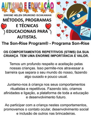 MÉTODOS, PROGRAMAS E TÉCNICAS EDUCACIONAIS PARA AUTISTAS. 
OS COMPORTAMENTOS REPETITIVOS (STIMS) DA SUA CRIANÇA TEM UMA ENORME IMPORTÂNCIA E VALOR. 
Temos um profundo respeito e aceitação pelas 
nossas crianças. Isso permite-nos atravessar a barreira que separa o seu mundo do nosso, fazendo algo ousado e pouco usual. 
Juntamo-nos à criança nos seus comportamentos ritualistas e repetitivos. Fazendo isto, criamos afinidades e ligação, a plataforma de toda a educação e desenvolvimento futuro. 
Ao participar com a criança nestes comportamentos, promovemos o contato ocular, desenvolvimento social 
e inclusão de outros nas brincadeiras. 
The Son-Rise Program® - Programa Son-Rise  