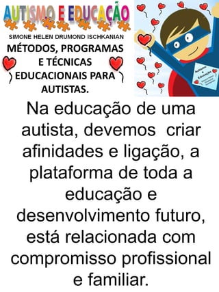 MÉTODOS, PROGRAMAS 
E TÉCNICAS EDUCACIONAIS PARA 
AUTISTAS. 
Na educação de uma autista, devemos criar afinidades e ligação, a plataforma de toda a educação e desenvolvimento futuro, está relacionada com compromisso profissional e familiar.  