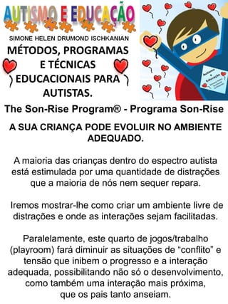 MÉTODOS, PROGRAMAS 
E TÉCNICAS EDUCACIONAIS PARA 
AUTISTAS. 
A SUA CRIANÇA PODE EVOLUIR NO AMBIENTE ADEQUADO. 
A maioria das crianças dentro do espectro autista está estimulada por uma quantidade de distrações que a maioria de nós nem sequer repara. 
Iremos mostrar-lhe como criar um ambiente livre de distrações e onde as interações sejam facilitadas. 
Paralelamente, este quarto de jogos/trabalho (playroom) fará diminuir as situações de “conflito” e tensão que inibem o progresso e a interação adequada, possibilitando não só o desenvolvimento, como também uma interação mais próxima, 
que os pais tanto anseiam. 
The Son-Rise Program® - Programa Son-Rise  