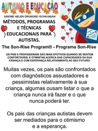 MÉTODOS, PROGRAMAS E TÉCNICAS EDUCACIONAIS PARA AUTISTAS. 
OS PAIS E PROFISSIONAIS SÃO MAIS EFETIVOS QUANDO SE SENTEM CONFORTÁVEIS, E OTIMISTAS ACERCA DAS CAPACIDADES DA SUA CRIANÇA E COM ESPERANÇA RELATIVAMENTE AO SEU FUTURO. 
Muitas vezes, os pais são confrontados com diagnósticos assustadores e pessimistas relativamente à sua criança, algumas ousam listar o que a criança nunca irá fazer e o que 
nunca poderá ter. 
Os pais das crianças autistas devem ser mediados para o otimismo 
e a esperança. 
The Son-Rise Program® - Programa Son-Rise  