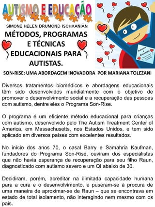 MÉTODOS, PROGRAMAS 
E TÉCNICAS EDUCACIONAIS PARA 
AUTISTAS. 
SON-RISE: UMA ABORDAGEM INOVADORA POR MARIANA TOLEZANI Diversos tratamentos biomédicos e abordagens educacionais têm sido desenvolvidos mundialmente com o objetivo de promover o desenvolvimento social e a recuperação das pessoas com autismo, dentre eles o Programa Son-Rise. O programa é um eficiente método educacional para crianças com autismo, desenvolvido pelo The Autism Treatment Center of America, em Massachusetts, nos Estados Unidos, e tem sido aplicado em diversos países com excelentes resultados. No início dos anos 70, o casal Barry e Samahria Kaufman, fundadores do Programa Son-Rise, ouviram dos especialistas que não havia esperança de recuperação para seu filho Raun, diagnosticado com autismo severo e um QI abaixo de 30. Decidiram, porém, acreditar na ilimitada capacidade humana para a cura e o desenvolvimento, e puseram-se à procura de uma maneira de aproximar-se de Raun – que se encontrava em estado de total isolamento, não interagindo nem mesmo com os pais.  