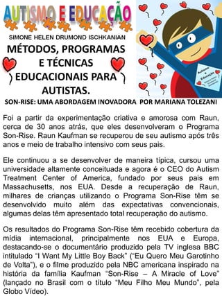 MÉTODOS, PROGRAMAS E TÉCNICAS EDUCACIONAIS PARA AUTISTAS. 
SON-RISE: UMA ABORDAGEM INOVADORA POR MARIANA TOLEZANI Foi a partir da experimentação criativa e amorosa com Raun, cerca de 30 anos atrás, que eles desenvolveram o Programa Son-Rise. Raun Kaufman se recuperou de seu autismo após três anos e meio de trabalho intensivo com seus pais. Ele continuou a se desenvolver de maneira típica, cursou uma universidade altamente conceituada e agora é o CEO do Autism Treatment Center of America, fundado por seus pais em Massachusetts, nos EUA. Desde a recuperação de Raun, milhares de crianças utilizando o Programa Son-Rise têm se desenvolvido muito além das expectativas convencionais, algumas delas têm apresentado total recuperação do autismo. Os resultados do Programa Son-Rise têm recebido cobertura da mídia internacional, principalmente nos EUA e Europa, destacando-se o documentário produzido pela TV inglesa BBC intitulado “I Want My Little Boy Back” (“Eu Quero Meu Garotinho de Volta”), e o filme produzido pela NBC americana inspirado na história da família Kaufman “Son-Rise – A Miracle of Love” (lançado no Brasil com o título “Meu Filho Meu Mundo”, pela Globo Vídeo).  
