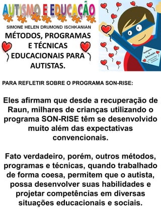 MÉTODOS, PROGRAMAS 
E TÉCNICAS EDUCACIONAIS PARA 
AUTISTAS. 
PARA REFLETIR SOBRE O PROGRAMA SON-RISE: Eles afirmam que desde a recuperação de Raun, milhares de crianças utilizando o programa SON-RISE têm se desenvolvido muito além das expectativas convencionais. Fato verdadeiro, porém, outros métodos, programas e técnicas, quando trabalhado de forma coesa, permitem que o autista, possa desenvolver suas habilidades e projetar competências em diversas situações educacionais e sociais.  