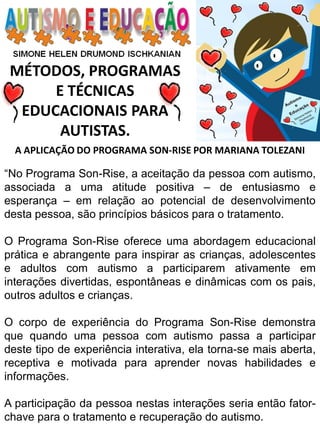 MÉTODOS, PROGRAMAS 
E TÉCNICAS EDUCACIONAIS PARA 
AUTISTAS. 
A APLICAÇÃO DO PROGRAMA SON-RISE POR MARIANA TOLEZANI 
“No Programa Son-Rise, a aceitação da pessoa com autismo, associada a uma atitude positiva – de entusiasmo e esperança – em relação ao potencial de desenvolvimento desta pessoa, são princípios básicos para o tratamento. 
O Programa Son-Rise oferece uma abordagem educacional prática e abrangente para inspirar as crianças, adolescentes e adultos com autismo a participarem ativamente em interações divertidas, espontâneas e dinâmicas com os pais, outros adultos e crianças. 
O corpo de experiência do Programa Son-Rise demonstra que quando uma pessoa com autismo passa a participar deste tipo de experiência interativa, ela torna-se mais aberta, receptiva e motivada para aprender novas habilidades e informações. 
A participação da pessoa nestas interações seria então fator- chave para o tratamento e recuperação do autismo.  