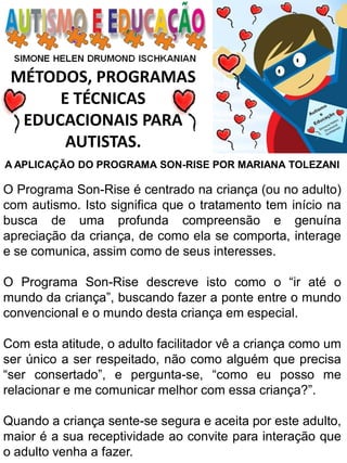 MÉTODOS, PROGRAMAS 
E TÉCNICAS EDUCACIONAIS PARA 
AUTISTAS. 
A APLICAÇÃO DO PROGRAMA SON-RISE POR MARIANA TOLEZANI O Programa Son-Rise é centrado na criança (ou no adulto) com autismo. Isto significa que o tratamento tem início na busca de uma profunda compreensão e genuína apreciação da criança, de como ela se comporta, interage e se comunica, assim como de seus interesses. O Programa Son-Rise descreve isto como o “ir até o mundo da criança”, buscando fazer a ponte entre o mundo convencional e o mundo desta criança em especial. Com esta atitude, o adulto facilitador vê a criança como um ser único a ser respeitado, não como alguém que precisa “ser consertado”, e pergunta-se, “como eu posso me relacionar e me comunicar melhor com essa criança?”. Quando a criança sente-se segura e aceita por este adulto, maior é a sua receptividade ao convite para interação que o adulto venha a fazer.  