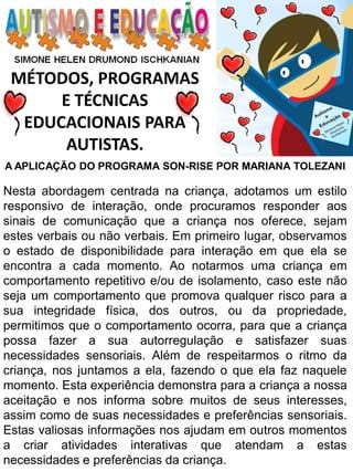 MÉTODOS, PROGRAMAS 
E TÉCNICAS EDUCACIONAIS PARA 
AUTISTAS. 
A APLICAÇÃO DO PROGRAMA SON-RISE POR MARIANA TOLEZANI 
Nesta abordagem centrada na criança, adotamos um estilo responsivo de interação, onde procuramos responder aos sinais de comunicação que a criança nos oferece, sejam estes verbais ou não verbais. Em primeiro lugar, observamos o estado de disponibilidade para interação em que ela se encontra a cada momento. Ao notarmos uma criança em comportamento repetitivo e/ou de isolamento, caso este não seja um comportamento que promova qualquer risco para a sua integridade física, dos outros, ou da propriedade, permitimos que o comportamento ocorra, para que a criança possa fazer a sua autorregulação e satisfazer suas necessidades sensoriais. Além de respeitarmos o ritmo da criança, nos juntamos a ela, fazendo o que ela faz naquele momento. Esta experiência demonstra para a criança a nossa aceitação e nos informa sobre muitos de seus interesses, assim como de suas necessidades e preferências sensoriais. Estas valiosas informações nos ajudam em outros momentos a criar atividades interativas que atendam a estas necessidades e preferências da criança.  