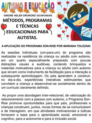 MÉTODOS, PROGRAMAS 
E TÉCNICAS EDUCACIONAIS PARA 
AUTISTAS. 
A APLICAÇÃO DO PROGRAMA SON-RISE POR MARIANA TOLEZANI As sessões individuais (um-para-um) do programa são realizadas na residência da criança ou adulto com autismo, em um quarto especialmente preparado com poucas distrações visuais e auditivas, contendo brinquedos e materiais motivadores para a criança ou adulto com autismo que sirvam como instrumento de facilitação para a interação e subsequente aprendizagem. Os pais aprendem a construir, no dia-a-dia, experiências interativas estimulantes que convidem a criança a desenvolver-se socialmente dentro de um currículo claramente definido. Ao propor uma abordagem inter-relacional, de valorização do relacionamento com a pessoa com autismo, o Programa Son- Rise promove oportunidades para que pais, profissionais e crianças construam, juntos, novas formas de se comunicarem e de interagirem, em que atividades motivacionais e lúdicas fornecem a base para o aprendizado social, emocional e cognitivo, para a autonomia e para a inclusão social.  