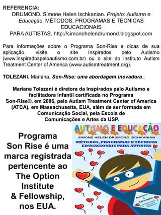 REFERENCIA: DRUMOND. Simone Helen Ischkanian. Projeto: Autismo e Educação. MÉTODOS, PROGRAMAS E TÉCNICAS EDUCACIONAIS PARA AUTISTAS. http://simonehelendrumond.blogspot.com Para informações sobre o Programa Son-Rise e dicas de sua aplicação, visite o site Inspirados pelo Autismo (www.inspiradospeloautismo.com.br) ou o site do instituto Autism Treatment Center of America (www.autismtreatment.org). TOLEZANI. Mariana. Son-Rise: uma abordagem inovadora . Mariana Tolezani é diretora da Inspirados pelo Autismo e facilitadora infantil certificada no Programa Son-Rise®, em 2006, pelo Autism Treatment Center of America (ATCA), em Massachusetts, EUA, além de ser formada em Comunicação Social, pela Escola de Comunicações e Artes da USP. 
Programa Son Rise é uma marca registrada pertencente ao The Option Institute & Fellowship, nos EUA.  