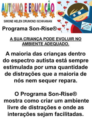 Programa Son-Rise® 
A SUA CRIANÇA PODE EVOLUIR NO AMBIENTE ADEQUADO. 
A maioria das crianças dentro do espectro autista está sempre estimulada por uma quantidade de distrações que a maioria de nós nem sequer repara. 
O Programa Son-Rise® 
mostra como criar um ambiente livre de distrações e onde as interações sejam facilitadas.  