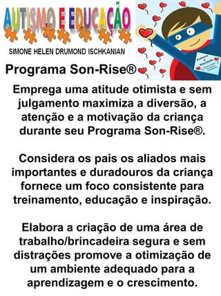 Programa Son-Rise® 
Emprega uma atitude otimista e sem julgamento maximiza a diversão, a atenção e a motivação da criança durante seu Programa Son-Rise®. 
Considera os pais os aliados mais importantes e duradouros da criança fornece um foco consistente para treinamento, educação e inspiração. 
Elabora a criação de uma área de trabalho/brincadeira segura e sem distrações promove a otimização de um ambiente adequado para a aprendizagem e o crescimento.  