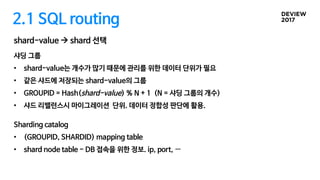 2.1 SQL routing
샤딩 그룹
• shard-value는 개수가 많기 때문에 관리를 위한 데이터 단위가 필요
• 같은 샤드에 저장되는 shard-value의 그룹
• GROUPID = Hash(shard-value) % N + 1 (N = 샤딩 그룹의 개수)
• 샤드 리밸런스시 마이그레이션 단위. 데이터 정합성 판단에 활용.
Sharding catalog
• (GROUPID, SHARDID) mapping table
• shard node table - DB 접속을 위한 정보. ip, port, …
shard-value à shard 선택
 