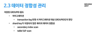 2.3 데이터 정합성 관리
저장된 GROUPID 용도
• 마이그레이션
• transaction log 반영 시 마이그레이션 대상 GROUPID인지 판단
• shard key가 지정되지 않은 쿼리의 데이터 정합성
• secondary index scan
• table full-scan
 