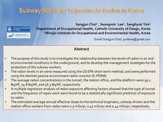 Sangjun Choi1 , Seongmin Lee2 , Sanghyuk Yim2
                     1Department of Occupational Health, Catholic University of Daegu, Korea
                         2Wonjin Institute for Occupational and Environmental Health, Korea

                                                             Email (Sangjun Choi): junilane@gmail.com


                                               Abstract

•   The purpose of this study is to investigate the relationship between the levels of radon in air and
    environmental conditions in the underground, and to develop the management strategies for the
    protection of the subway workers.
•   The radon levels in air were measured using the US EPA short-term method, and were performed
    using the electret passive environment radon monitor (E-PERM).
•   The average radon concentrations in the tunnel, the station office, and the platform were 95.1
    Bq/㎥, 74.8 Bq/㎥, and 56.3 Bq/㎥, respectively.
•   A multiple regression analysis of radon exposure affecting factors showed that the type of tunnel
    and the frequency of repair work were found to be a statistically significant predictor of exposure
    to radon.
•   The estimated average annual effective doses to the technical engineers, subway drivers and the
    station office workers from radon were 0.5 mSv/yr, 0.47 mSv/yr and 0.44 mSv/yr, respectively.
 