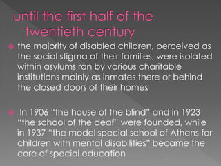  the majority of disabled children, perceived as
the social stigma of their families, were isolated
within asylums ran by various charitable
institutions mainly as inmates there or behind
the closed doors of their homes
 In 1906 “the house of the blind” and in 1923
“the school of the deaf” were founded, while
in 1937 “the model special school of Athens for
children with mental disabilities” became the
core of special education
 