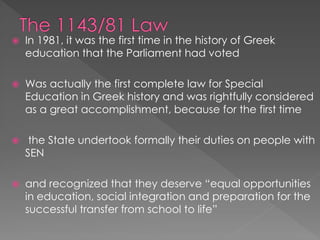  In 1981, it was the first time in the history of Greek
education that the Parliament had voted
 Was actually the first complete law for Special
Education in Greek history and was rightfully considered
as a great accomplishment, because for the first time
 the State undertook formally their duties on people with
SEN
 and recognized that they deserve “equal opportunities
in education, social integration and preparation for the
successful transfer from school to life”
 