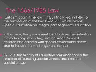  Criticism against the law 1143/81 finally led, in 1984, to
the publication of the law 1566/1985, which made
Special Education an integral part of general education
 In that way, the government tried to show their intention
to abolish any separating lines between “normal”
children and children with special educational needs,
and to include them all in general schools.
 By 1984, the Ministry of Education had abandoned the
practice of founding special schools and created
special classes
 