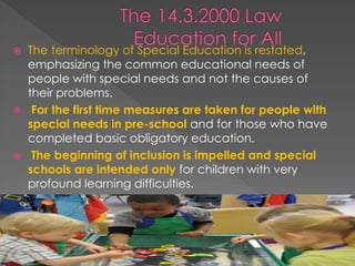  The terminology of Special Education is restated,
emphasizing the common educational needs of
people with special needs and not the causes of
their problems.
 For the first time measures are taken for people with
special needs in pre-school and for those who have
completed basic obligatory education.
 The beginning of inclusion is impelled and special
schools are intended only for children with very
profound learning difficulties.
 