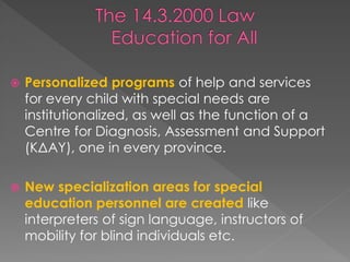  Personalized programs of help and services
for every child with special needs are
institutionalized, as well as the function of a
Centre for Diagnosis, Assessment and Support
(ΚΔΑΥ), one in every province.
 New specialization areas for special
education personnel are created like
interpreters of sign language, instructors of
mobility for blind individuals etc.
 