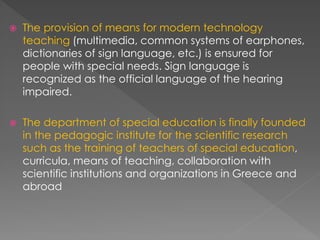  The provision of means for modern technology
teaching (multimedia, common systems of earphones,
dictionaries of sign language, etc.) is ensured for
people with special needs. Sign language is
recognized as the official language of the hearing
impaired.
 The department of special education is finally founded
in the pedagogic institute for the scientific research
such as the training of teachers of special education,
curricula, means of teaching, collaboration with
scientific institutions and organizations in Greece and
abroad
 