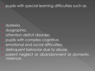  pupils with special learning difficulties such as
 dyslexia,
 dysgraphia,
 attention deficit disorder,
 pupils with complex cognitive,
 emotional and social difficulties,
 delinquent behavior due to abuse,
 parent neglect or abandonment or domestic
violence.
 