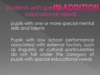  pupils with one or more special mental
skills and talents
 Pupils with low school performance
associated with external factors, such
as linguistic or cultural particularities
do not fall under the category of
pupils with special educational needs
 