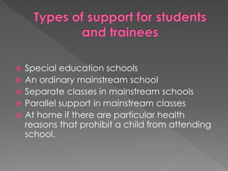  Special education schools
 An ordinary mainstream school
 Separate classes in mainstream schools
 Parallel support in mainstream classes
 At home if there are particular health
reasons that prohibit a child from attending
school.
 