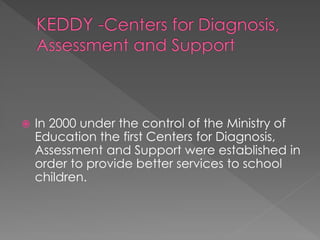  In 2000 under the control of the Ministry of
Education the first Centers for Diagnosis,
Assessment and Support were established in
order to provide better services to school
children.
 