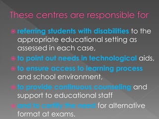  referring students with disabilities to the
appropriate educational setting as
assessed in each case,
 to point out needs in technological aids,
 to ensure access to learning process
and school environment,
 to provide continuous counseling and
support to educational staff
 and to certify the need for alternative
format at exams.
 