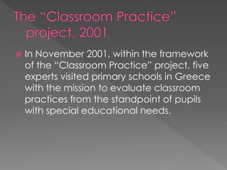  In November 2001, within the framework
of the “Classroom Practice” project, five
experts visited primary schools in Greece
with the mission to evaluate classroom
practices from the standpoint of pupils
with special educational needs.
 