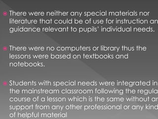  There were neither any special materials nor
literature that could be of use for instruction an
guidance relevant to pupils’ individual needs.
 There were no computers or library thus the
lessons were based on textbooks and
notebooks.
 Students with special needs were integrated in
the mainstream classroom following the regula
course of a lesson which is the same without an
support from any other professional or any kind
of helpful material
 