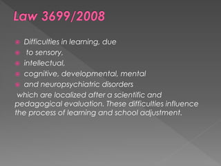  Difficulties in learning, due
 to sensory,
 intellectual,
 cognitive, developmental, mental
 and neuropsychiatric disorders
which are localized after a scientific and
pedagogical evaluation. These difficulties influence
the process of learning and school adjustment.
 