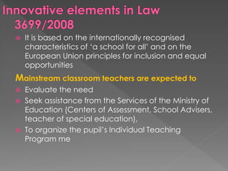 It is based on the internationally recognised
characteristics of ‘a school for all’ and on the
European Union principles for inclusion and equal
opportunities
Mainstream classroom teachers are expected to
 Evaluate the need
 Seek assistance from the Services of the Ministry of
Education (Centers of Assessment, School Advisers,
teacher of special education),
 To organize the pupil’s Individual Teaching
Program me
 