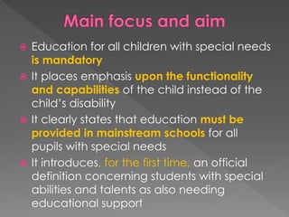  Education for all children with special needs
is mandatory
 It places emphasis upon the functionality
and capabilities of the child instead of the
child’s disability
 It clearly states that education must be
provided in mainstream schools for all
pupils with special needs
 It introduces, for the first time, an official
definition concerning students with special
abilities and talents as also needing
educational support
 