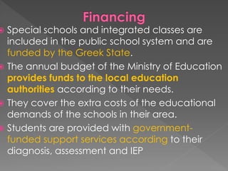  Special schools and integrated classes are
included in the public school system and are
funded by the Greek State.
 The annual budget of the Ministry of Education
provides funds to the local education
authorities according to their needs.
 They cover the extra costs of the educational
demands of the schools in their area.
 Students are provided with government-
funded support services according to their
diagnosis, assessment and IEP
 