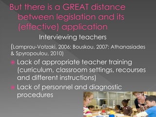 Interviewing teachers
(Lamprou-Votzaki, 2006; Bouskou, 2007; Athanasiades
& Spyropoulou, 2010)
 Lack of appropriate teacher training
(curriculum, classroom settings, recourses
and different instructions)
 Lack of personnel and diagnostic
procedures
 
