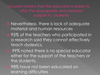  Nevertheless, there is lack of adequate
material and human resources
 95% of the teachers who participated in
a research said they cannot effectively
teach dyslexics,
 99% noted there is no special educator
either for the support of the teachers or
the students,
 98% have not been educated on
learning difficulties
 