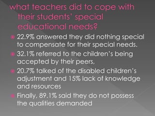  22.9% answered they did nothing special
to compensate for their special needs.
 32.1% referred to the children’s being
accepted by their peers,
 20.7% talked of the disabled children’s
adjustment and 15% lack of knowledge
and resources
 Finally, 89.1% said they do not possess
the qualities demanded
 
