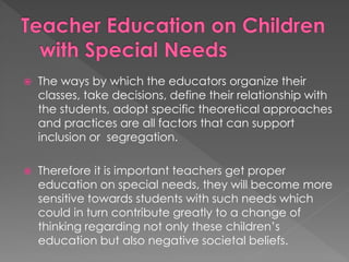  The ways by which the educators organize their
classes, take decisions, define their relationship with
the students, adopt specific theoretical approaches
and practices are all factors that can support
inclusion or segregation.
 Therefore it is important teachers get proper
education on special needs, they will become more
sensitive towards students with such needs which
could in turn contribute greatly to a change of
thinking regarding not only these children’s
education but also negative societal beliefs.
 