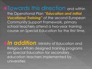 Towards this direction and within
the Operational Plan “Education and Initial
Vocational Training” of the second European
Community Support Framework, primary
school teachers attend a two-year training
course on Special Education for the first time,
In addition, Ministry of Education and
Religious Affairs designed training programs
on Special Education for secondary
education teachers implemented by
universities
 