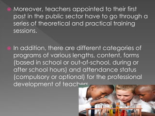  Moreover, teachers appointed to their first
post in the public sector have to go through a
series of theoretical and practical training
sessions.
 In addition, there are different categories of
programs of various lengths, content, forms
(based in school or out-of-school, during or
after school hours) and attendance status
(compulsory or optional) for the professional
development of teachers.
 