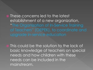  These concerns led to the latest
establishment of a new organization,
“The Organization of In-Service Training
of Teachers” (OEPEK), to coordinate and
upgrade in-service education
 This could be the solution to the lack of
basic knowledge of teachers on special
needs and how children with these
needs can be included in the
mainstream.
 